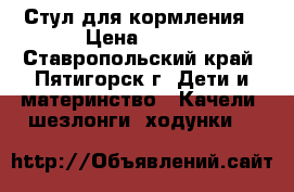 Стул для кормления › Цена ­ 700 - Ставропольский край, Пятигорск г. Дети и материнство » Качели, шезлонги, ходунки   